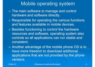 Mobile operating system
    The main software to manage and control
    hardware and software directly.
    Responsible for operating the various functions
    and features available in mobile devices.
    Besides functioning to control the hardware
    resources and software, operating system also
    controls so all applications can run stable and
    consistent.
    Another advantage of the mobile phone OS is to
    have more freedom to download additional
    applications that are not provided by the phone
    vendors.
18-Mar-10
18-Mar-           Widyatama University-Informatics
                            University-              4
 