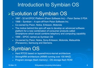 Introduction to Symbian OS
   Evolution of Symbian OS
       1997 - 32 bit EPOC Platform (Psion Software Inc) – Psion Series 5 PDA
       1998 – Symbian – A spin-off from Psion Software Inc.
                            spin-
       Co-owned by Psion, Nokia, Eriksson, Motorola
       Co-
       The motive behind this spin-off was to develop an advanced software
                              spin-
       platform for a new combination of consumer products called
       Smartphone which would combine telephony and computing capability
       1999 – EPOC named as Symbian OS
       Co-owned by Psion, Nokia, Sony-Eriksson, Motorola, Matsushita
       Co-                        Sony-
       (Panasonic), Samsung and Siemens.

   Symbian OS
       Hard RTOS based on layered/micro-kernel architecture
                            layered/micro-
       StrongARM architecture (ARM9 running over 100 MHZ)
       Program storage (flash memory) ; OS storage flash ROM

18-Mar-10
18-Mar-                  Widyatama University-Informatics
                                   University-                             6
 