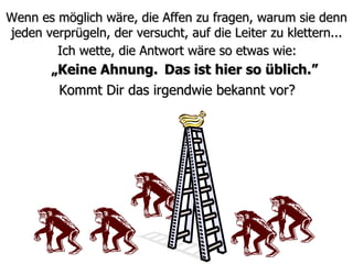 Wenn es möglich wäre, die Affen zu fragen, warum sie denn jeden verprügeln, der versucht, auf die Leiter zu klettern... Kommt Dir das irgendwie bekannt vor? Ich wette, die Antwort wäre so etwas wie: „ Keine Ahnung. Das ist hier so üblich.” 