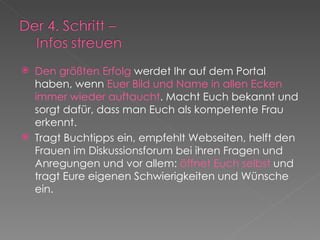 Den größten Erfolg  werdet Ihr auf dem Portal haben, wenn  Euer Bild und Name in allen Ecken immer wieder auftaucht . Macht Euch bekannt und sorgt dafür, dass man Euch als kompetente Frau erkennt.  Tragt Buchtipps ein, empfehlt Webseiten, helft den Frauen im Diskussionsforum bei ihren Fragen und Anregungen und vor allem:  öffnet Euch selbst  und tragt Eure eigenen Schwierigkeiten und Wünsche ein. 