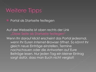 Portal als Startseite festlegen Auf der Webseite ist oben rechts der Link  „Diese Seite als Startseite festlegen“ Wenn Ihr darauf klickt erscheint das Portal jedesmal, wenn Ihr Euren Internet-Browser öffnet. So könnt Ihr gleich neue Einträge einstellen, Termine nachschauen oder die Antworten auf Eure Beiträge lesen. Nur jeden Tag ein kleiner Eintrag sorgt dafür, dass man Euch nicht vergisst! 