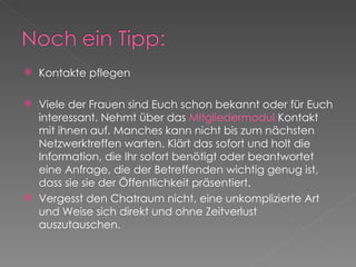 Kontakte pflegen Viele der Frauen sind Euch schon bekannt oder für Euch interessant. Nehmt über das  Mitgliedermodul  Kontakt mit ihnen auf. Manches kann nicht bis zum nächsten Netzwerktreffen warten. Klärt das sofort und holt die Information, die Ihr sofort benötigt oder beantwortet eine Anfrage, die der Betreffenden wichtig genug ist, dass sie sie der Öffentlichkeit präsentiert. Vergesst den Chatraum nicht, eine unkomplizierte Art und Weise sich direkt und ohne Zeitverlust auszutauschen. 