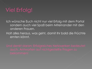 Ich wünsche Euch nicht nur viel Erfolg mit dem Portal sondern auch viel Spaß beim Miteinander mit den anderen Frauen.  Holt alles heraus, was geht, damit Ihr bald die Früchte ernten könnt. Und denkt daran: Erfolgreiches Netzwerken bedeutet auch, Antworten auf nichtgestellte Fragen zu bekommen! 