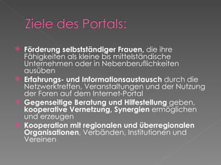 Förderung selbstständiger Frauen,  die ihre Fähigkeiten als kleine bis mittelständische Unternehmen oder in Nebenberuflichkeiten ausüben  Erfahrungs- und Informationsaustausch  durch die Netzwerktreffen, Veranstaltungen und der Nutzung der Foren auf dem Internet-Portal   Gegenseitige Beratung und Hilfestellung  geben,  kooperative Vernetzung, Synergien  ermöglichen und erzeugen  Kooperation mit regionalen und überregionalen Organisationen , Verbänden, Institutionen und Vereinen  