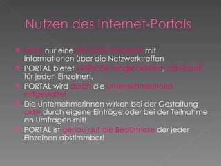 Nicht  nur eine  einfache Webseite  mit Informationen über die Netzwerktreffen PORTAL bietet  vielfache Möglichkeiten ,  individuell  für jeden Einzelnen. PORTAL wird  durch  die  Unternehmerinnen mitgestaltet Die Unternehmerinnen wirken bei der Gestaltung  aktiv  durch eigene Einträge oder bei der Teilnahme an Umfragen mit! PORTAL ist  genau auf die Bedürfnisse  der jeder Einzelnen abstimmbar! 