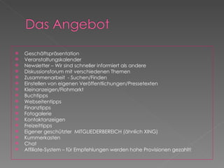Geschäftspräsentation Veranstaltungskalender Newsletter – Wir sind schneller informiert als andere Diskussionsforum mit verschiedenen Themen Zusammenarbeit  - Suchen/Finden Einstellen von eigenen Veröffentlichungen/Pressetexten Kleinanzeigen/Flohmarkt Buchtipps Webseitentipps Finanztipps Fotogalerie Kontaktanzeigen  Freizeittipps Eigener geschützter  MITGLIEDERBEREICH (ähnlich XING) Kummerkasten Chat Affiliate-System – für Empfehlungen werden hohe Provisionen gezahlt! 
