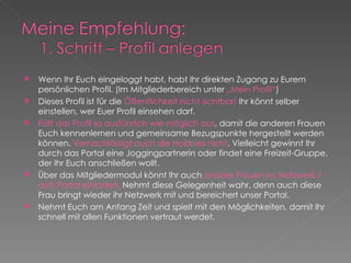 Wenn Ihr Euch eingeloggt habt, habt Ihr direkten Zugang zu Eurem persönlichen Profil. (Im Mitgliederbereich unter  „Mein Profil“ ) Dieses Profil ist für die  Öffentlichkeit nicht sichtbar!  Ihr könnt selber einstellen, wer Euer Profil einsehen darf. Füllt das Profil so ausführlich wie möglich aus , damit die anderen Frauen Euch kennenlernen und gemeinsame Bezugspunkte hergestellt werden können.  Vernachlässigt auch die Hobbies nicht . Vielleicht gewinnt Ihr durch das Portal eine Joggingpartnerin oder findet eine Freizeit-Gruppe, der Ihr Euch anschließen wollt. Über das Mitgliedermodul könnt Ihr auch  andere Frauen ins Netzwerk / aufs Portal einladen.  Nehmt diese Gelegenheit wahr, denn auch diese Frau bringt wieder ihr Netzwerk mit und bereichert unser Portal. Nehmt Euch am Anfang Zeit und spielt mit den Möglichkeiten, damit Ihr schnell mit allen Funktionen vertraut werdet. 