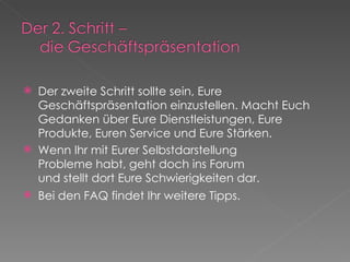 Der zweite Schritt sollte sein, Eure Geschäftspräsentation einzustellen. Macht Euch Gedanken über Eure Dienstleistungen, Eure Produkte, Euren Service und Eure Stärken. Wenn Ihr mit Eurer Selbstdarstellung Probleme habt, geht doch ins Forum und stellt dort Eure Schwierigkeiten dar. Bei den FAQ findet Ihr weitere Tipps.  