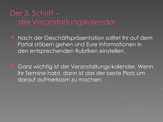 Nach der Geschäftspräsentation solltet Ihr auf dem Portal stöbern gehen und Eure Informationen in den entsprechenden Rubriken einstellen. Ganz wichtig ist der Veranstaltungs-kalender. Wenn Ihr Termine habt, dann ist das der beste Platz um darauf aufmerksam zu machen. 