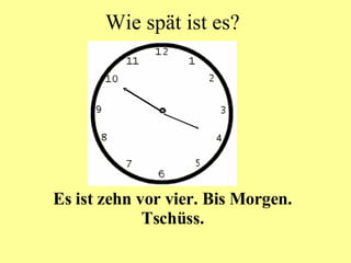 Wie spät ist es? Es ist zehn vor vier. Bis Morgen. Tschüss. 