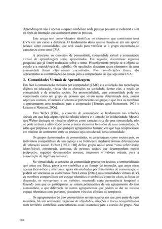 Aprendizagem não é apenas o espaço simbólico onde pessoas possam se cadastrar e sim
  os tipos de interação que acontecem entre as pessoas.
         Este artigo tem como objetivo identificar os elementos que constituem uma
  CVA em um curso a distância. O fundamento desta análise baseia-se em um aporte
  teórico sobre comunidades, que será usado para verificar se o grupo encontrado se
  caracteriza como uma CVA.
         A princípio, os conceitos de comunidade, comunidade virtual e comunidade
  virtual de aprendizagem serão apresentados. Em seguida, discutem-se algumas
  pesquisas que já foram realizadas sobre o tema. Posteriormente propõe-se o objeto de
  estudo e a metodologia do trabalho. Os resultados discutem quais elementos de uma
  comunidade foram efetivamente encontrados. Nas considerações finais, são
  apresentadas as contribuições do estudo para a compreensão do que seja uma CVA.
  2. Comunidades Virtuais de Aprendizagem
  Em face à comunicação mediada por computador (CMC) e a utilização das tecnologias
  digitais na educação, várias são as alterações na sociedade, dentre elas: a noção de
  comunidade e de relações sociais. Na presencialidade, uma comunidade pode ser
  conceituada como um grupo de pessoas que vivem numa determinada área, possui
  objetivos comuns, afinidades e sentem-se pertencentes ao grupo, o que leva os membros
  a apresentarem uma tendência para a cooperação [Tönnies apud Bottomore, 1971 e
  Lakatos e Marconi, 2006].
          Para Weber [1987], o conceito de comunidade se fundamenta nas relações
  sociais em que haja algum tipo de relação afetiva e o sentido de solidariedade. Mesmo
  que Weber destaque os vínculos afetivos como característica de uma comunidade, não
  se pode atribuir a afetividade como o único elemento formador de uma comunidade. A
  idéia que perpassa é a de que qualquer agrupamento humano em que haja reciprocidade
  e o mínimo de sentimento entre as pessoas seja considerado uma comunidade.
          Os grupos denominados de comunidades, se caracterizam como sociais pois, os
  indivíduos compartilham de um espaço e se fortalecem mediante formas diferenciadas
  de interação social. Fichter [1973: 140] define grupo social como “uma coletividade
  identificável, estruturada, contínua, de pessoas sociais que desempenham papéis
  recíprocos, segundo determinadas normas, interesses e valores sociais, para a
  consecução de objetivos comuns”.
         Na virtualidade, o conceito de comunidade precisa ser revisto: a territorialidade
  que antes era física, passa a ser simbólica e as formas de interação, que antes eram
  apenas face-a-face e síncronas, agora são mediadas por ferramentas de comunicação e
  podem ser síncronas ou assíncronas. Para Lemos [2004], nas comunidades virtuais (CV),
  os membros compartilham um espaço telemático e simbólico como os chats, as listas de
  discussão, os newsgroups e os websites, mantendo certa permanência temporal e
  fazendo com que os participantes se sintam pertencentes de um agrupamento do tipo
  comunitário, o que diferencia de outros agrupamentos que podem se dar no mesmo
  espaço telemático sem, portanto, possuírem vínculos afetivos ou temporais.
        Os agrupamentos do tipo comunitários seriam aqueles em que, por parte de seus
  membros, há um sentimento expresso de afinidades, emoções e trocas compartilhadas
  num território simbólico, características essas essenciais para a coesão do grupo. Nos



1536
 