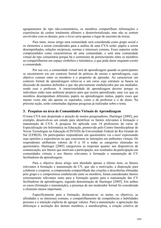 agrupamentos do tipo não-comunitários, os membros compartilham informações e
experiências de caráter totalmente efêmero e desterritorializado, mas não se sentem
envolvidos com os demais, pois o lócus seria apenas o lugar de encontro de trocas.
        Para tanto, nesse artigo uma comunidade será considerada como grupo social e
os elementos a serem considerados para a análise de uma CVA serão: papéis a serem
desempenhados, relações recíprocas, normas e interesses comuns. Esses aspectos serão
compreendidos como características de uma comunidade, e será uma comunidade
virtual do tipo comunitária porque há o sentimento de pertencimento entre os membros
ao compartilharem um espaço simbólico e telemático, o que pode durar enquanto existir
a comunidade.
       Por sua vez, a comunidade virtual será de aprendizagem quando os participantes
se encontrarem em um contexto formal de práticas de ensino e aprendizagem, cujo
objetivo comum entre os membros é o propósito de aprender. Ao caracterizar um
contexto formal de aprendizagem refere-se a um curso cuja estrutura se baseia na
discussão de assuntos definidos e que são previamente estabelecidos por um mediador,
sendo esse o professor. A intencionalidade de aprendizagem decorre porque os
indivíduos estão num ambiente propício para que ocorra aprendizado, uma vez que os
membros desempenham diferentes papéis na aprendizagem mútua, papéis esses que
muitas vezes não são apenas os esperados, como o de professor e o de aluno. Na
próxima seção, serão comentadas algumas pesquisas já realizadas sobre o tema.

3. Pesquisas na área de Comunidades Virtuais de Aprendizagem
O tema CVA tem despertado a atenção de muitos pesquisadores. Haetinger [2005], por
exemplo, desenvolveu um estudo para identificar os fatores relevantes à formação e
manutenção de CVA. A pesquisa foi aplicada com 14 professores do curso de
Especialização em Informática na Educação, promovido pelo Centro Interdisciplinar de
Novas Tecnologias na Educação (CINTED) da Universidade Federal do Rio Grande do
Sul (UFRGS). Os participantes responderam um questionário via e-mail expressando
suas opiniões e experiências no que concernem às interações em ambientes virtuais. Os
respondentes atribuíram valores de 0 a 10 a todas as categorias elencadas no
questionário. Haetinger [2005] categorizou as respostas quanto: aos dispositivos de
comunicação; aos fatores que motivam a participação; aos resultados da participação em
comunidades virtuais e aos fatores relevantes à formação e manutenção de CV
facilitadoras da aprendizagem.
        Para o objetivo desse artigo será abordado apenas o último item, os fatores
relevantes à formação e manutenção de CV, que são a motivação, a disposição para
colaborar e cooperar, a compreensão compartilhada das criações e descobertas efetuadas
pelo grupo e o compromisso estabelecido entre os membros, foram considerados fatores
extremamente relevantes tanto para a formação quanto para a manutenção das CV
facilitadoras da aprendizagem, segundo denominação de Haetinger [2005]. Em ambos
os casos (formação e manutenção), a presença de um moderador formal foi considerada
o elemento menos importante.
       Especificamente para a formação, destacam-se: as metas, os objetivos, as
afinidades e os interesses comuns, o compartilhamento de competências e habilidades
pessoais e a intenção explícita de agregar valores. Para a manutenção: a apreciação das
diferenças e aceitação dos demais membros, a autodisciplina, a criação coletiva de



                                                                                     1537
 