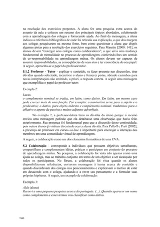 na resolução dos exercícios propostos. A aluna fez uma pesquisa extra acerca do
  assunto da aula e colocou um resumo dos principais tópicos abordados, colaborando
  com a aprendizagem dos colegas e fornecendo ajuda. Ao final da mensagem, a aluna
  indicou a referência bibliográfica de onde foi retirada sua explicação, o que deu margem
  aos colegas pesquisarem na mesma fonte, bem como questionar a aluna que dispôs
  algumas pistas para a resolução dos exercícios seguintes. Para Masetto [2000: 141], os
  alunos devem “enxergar seus colegas como colaboradores”, o que seria uma mudança
  fundamental de mentalidade no processo de aprendizagem, conferindo-lhes um sentido
  de co-responsabilidade na aprendizagem mútua. Os alunos devem ser capazes de
  assumir responsabilidades, as conseqüências de seus atos e ter consciência do seu papel.
  A seguir, apresenta-se o papel do professor-tutor.
  5.1.2 Professor - Tutor - explicar o conteúdo, se fazer presente nas discussões, tirar
  dúvidas quando solicitado, incentivar o aluno e fornecer pistas, abrindo caminhos para
  novas interpretações não emitindo, a priori, a resposta correta. A seguir uma mensagem
  que exemplifica o papel do professor-tutor:

  Exemplo 2:
  Lucas,
  o complemento nominal se traduz, em latim, como dativo. Em latim, um mesmo caso
  pode exercer mais de uma função. Por exemplo: o nominativo serve para o sujeito e o
  predicativo; o dativo, para objeto indireto e complemento nominal, traduzimos para o
  ablativo o agente da passiva e muitos adjuntos adverbiais.
          No exemplo 2, a professor-tutora tirou as dúvidas do aluno porque o mesmo
  enviou uma mensagem pedindo que ela detalhasse uma observação que havia feito
  anteriormente. Sua presença foi fundamental para que a discussão desse continuidade,
  pois outros alunos já vinham discutindo acerca dessa dúvida. Para Palloff e Pratt [2002],
  a presença do professor em cursos on-line é importante para encorajar a interação dos
  membros em uma comunidade virtual de aprendizagem.
  A seguir, a colaboração como um dos elementos formadores de uma CVA.

  5.2 Colaboração - corresponde a indivíduos que possuem objetivos semelhantes,
  compartilham e complementam idéias, práticas e participam em conjunto do processo
  de aprendizagem mútua. Na pesquisa, a colaboração foi vista não apenas como uma
  ajuda ao colega, mas ao trabalho conjunto em torno de um objetivo a ser alcançado por
  todos os participantes. No fórum, a colaboração foi vista quando os alunos
  disponibilizavam referências; enviavam mensagens à turma acerca do conteúdo e
  quando discordavam dos colegas nos posicionamentos e explicavam o motivo de estar
  em desacordo com o colega, ajudando-o a rever seu pensamento e a formular suas
  próprias hipóteses. A seguir, um exemplo de colaboração:

  Exemplo 3:
  Alda (aluna)
  Recorri a uma pequena pesquisa acerca do português. (...). Quando aparecer um nome
  como complemento a esses termos vou classificar como dativo.




1540
 