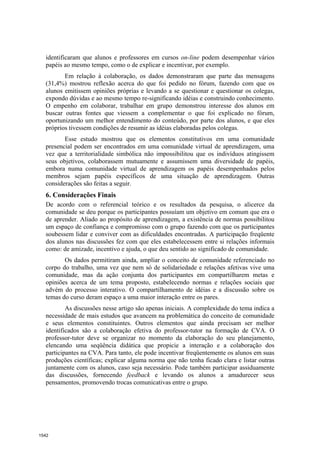 identificaram que alunos e professores em cursos on-line podem desempenhar vários
  papéis ao mesmo tempo, como o de explicar e incentivar, por exemplo.
         Em relação à colaboração, os dados demonstraram que parte das mensagens
  (31,4%) mostrou reflexão acerca do que foi pedido no fórum, fazendo com que os
  alunos emitissem opiniões próprias e levando a se questionar e questionar os colegas,
  expondo dúvidas e ao mesmo tempo re-significando idéias e construindo conhecimento.
  O empenho em colaborar, trabalhar em grupo demonstrou interesse dos alunos em
  buscar outras fontes que viessem a complementar o que foi explicado no fórum,
  oportunizando um melhor entendimento do conteúdo, por parte dos alunos, e que eles
  próprios tivessem condições de resumir as idéias elaboradas pelos colegas.
         Esse estudo mostrou que os elementos constitutivos em uma comunidade
  presencial podem ser encontrados em uma comunidade virtual de aprendizagem, uma
  vez que a territorialidade simbólica não impossibilitou que os indivíduos atingissem
  seus objetivos, colaborassem mutuamente e assumissem uma diversidade de papéis,
  embora numa comunidade virtual de aprendizagem os papéis desempenhados pelos
  membros sejam papéis específicos de uma situação de aprendizagem. Outras
  considerações são feitas a seguir.
  6. Considerações Finais
  De acordo com o referencial teórico e os resultados da pesquisa, o alicerce da
  comunidade se deu porque os participantes possuíam um objetivo em comum que era o
  de aprender. Aliado ao propósito de aprendizagem, a existência de normas possibilitou
  um espaço de confiança e compromisso com o grupo fazendo com que os participantes
  soubessem lidar e conviver com as dificuldades encontradas. A participação freqüente
  dos alunos nas discussões fez com que eles estabelecessem entre si relações informais
  como: de amizade, incentivo e ajuda, o que deu sentido ao significado de comunidade.
         Os dados permitiram ainda, ampliar o conceito de comunidade referenciado no
  corpo do trabalho, uma vez que nem só de solidariedade e relações afetivas vive uma
  comunidade, mas da ação conjunta dos participantes em compartilharem metas e
  opiniões acerca de um tema proposto, estabelecendo normas e relações sociais que
  advém do processo interativo. O compartilhamento de idéias e a discussão sobre os
  temas do curso deram espaço a uma maior interação entre os pares.
          As discussões nesse artigo são apenas iniciais. A complexidade do tema indica a
  necessidade de mais estudos que avancem na problemática do conceito de comunidade
  e seus elementos constituintes. Outros elementos que ainda precisam ser melhor
  identificados são a colaboração efetiva do professor-tutor na formação de CVA. O
  professor-tutor deve se organizar no momento da elaboração do seu planejamento,
  elencando uma seqüência didática que propicie a interação e a colaboração dos
  participantes na CVA. Para tanto, ele pode incentivar freqüentemente os alunos em suas
  produções científicas; explicar alguma norma que não tenha ficado clara e listar outras
  juntamente com os alunos, caso seja necessário. Pode também participar assiduamente
  das discussões, fornecendo feedback e levando os alunos a amadurecer seus
  pensamentos, promovendo trocas comunicativas entre o grupo.




1542
 