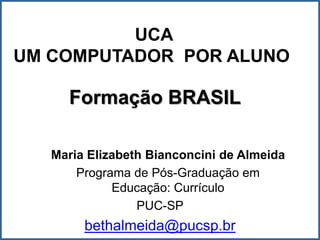 UCA
UM COMPUTADOR POR ALUNO

     Formação BRASIL

   Maria Elizabeth Bianconcini de Almeida
       Programa de Pós-Graduação em
             Educação: Currículo
                 PUC-SP
        bethalmeida@pucsp.br
 