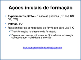 Ações iniciais de formação
 Experimentos piloto – 5 escolas públicas (DF, RJ, RS,
  SP, TO)
 Palmas, TO
 Ressignificar as concepções de formação para uso TIC
    Transformação no desenho da formação
    Explorar as características específicas dessa tecnologia:
     conectividade, mobilidade e imersão



               http://domalanopalmasto.blogspot.com
 