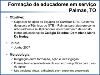 Formação de educadores em serviço
                       Palmas, TO
 Objetivo:
    Capacitar na ação as Equipes de Currículo DRE, Gestores
     da escola e Técnicos do NTE – Palmas para atuarem como
     articuladores e multiplicadores no experimento de uso do
     laptop educacional do Colégio Estadual Dom Alano Marie
     Du Noday.

 Início:
    Junho 2007

 Metodologia:
    Integração entre formação, ação e investigação
    Formação no contexto da escola com eixo nas práticas com o uso
     do laptop
    Uso ambiente virtual: a distância e em encontros presenciais
 