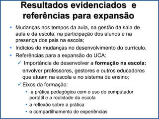 Resultados evidenciados e
    referências para expansão
 Mudanças nos tempos da aula, na gestão da sala de
  aula e da escola, na participação dos alunos e na
  presença dos pais na escola;
 Indícios de mudanças no desenvolvimento do currículo.
 Referências para a expansão do UCA:
    Importância de desenvolver a formação na escola:
     envolver professores, gestores e outros educadores
     que atuam na escola e no sistema de ensino;
    Eixos da formação:
      • a prática pedagógica com o uso do computador
        portátil e a realidade da escola
      • a reflexão sobre a prática
      • o compartilhamento de experiências
 