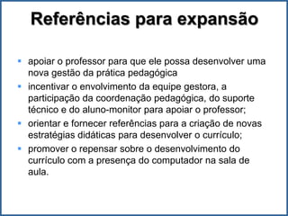 Referências para expansão

 apoiar o professor para que ele possa desenvolver uma
  nova gestão da prática pedagógica
 incentivar o envolvimento da equipe gestora, a
  participação da coordenação pedagógica, do suporte
  técnico e do aluno-monitor para apoiar o professor;
 orientar e fornecer referências para a criação de novas
  estratégias didáticas para desenvolver o currículo;
 promover o repensar sobre o desenvolvimento do
  currículo com a presença do computador na sala de
  aula.
 