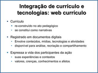 Integração de currículo e
      tecnologias: web currículo
 Currículo
   re-construído no ato pedagógico
  • se constitui como narrativas

 Registrado em documentos digitais
  • Envolve conteúdos, mídias, tecnologias e atividades
  • disponível para análise, recriação e compartilhamento

 Expressa a vida dos participantes da ação
  • suas experiências e contextos
  • valores, crenças, conhecimentos e afetos
 