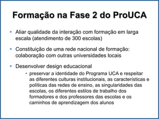 Formação na Fase 2 do ProUCA
 Aliar qualidade da interação com formação em larga
  escala (atendimento de 300 escolas)

 Constituição de uma rede nacional de formação:
  colaboração com outras universidades locais

 Desenvolver design educacional
      • preservar a identidade do Programa UCA e respeitar
        as diferentes culturas institucionais, as características e
        políticas das redes de ensino, as singularidades das
        escolas, os diferentes estilos de trabalho dos
        formadores e dos professores das escolas e os
        caminhos de aprendizagem dos alunos
 