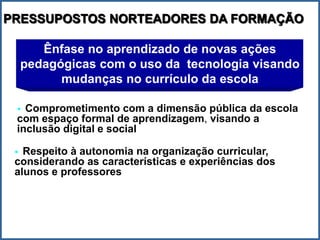 PRESSUPOSTOS NORTEADORES DA FORMAÇÃO

        Ênfase no aprendizado de novas ações
     pedagógicas com o uso da tecnologia visando
           mudanças no currículo da escola

  Comprometimento com a dimensão pública da escola
 com espaço formal de aprendizagem, visando a
 inclusão digital e social

  Respeito à autonomia na organização curricular,
 considerando as características e experiências dos
 alunos e professores
 
