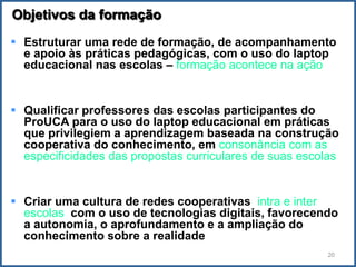 Objetivos da formação
 Estruturar uma rede de formação, de acompanhamento
  e apoio às práticas pedagógicas, com o uso do laptop
  educacional nas escolas – formação acontece na ação


 Qualificar professores das escolas participantes do
  ProUCA para o uso do laptop educacional em práticas
  que privilegiem a aprendizagem baseada na construção
  cooperativa do conhecimento, em consonância com as
  especificidades das propostas curriculares de suas escolas


 Criar uma cultura de redes cooperativas, intra e inter
  escolas, com o uso de tecnologias digitais, favorecendo
  a autonomia, o aprofundamento e a ampliação do
  conhecimento sobre a realidade
                                                          20
 