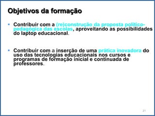 Objetivos da formação
 Contribuir com a (re)construção da proposta político-
  pedagógica das escolas, aproveitando as possibilidades
  do laptop educacional.


 Contribuir com a inserção de uma prática inovadora do
  uso das tecnologias educacionais nos cursos e
  programas de formação inicial e continuada de
  professores.




                                                    21
 