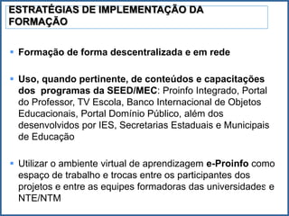 ESTRATÉGIAS DE IMPLEMENTAÇÃO DA
FORMAÇÃO


 Formação de forma descentralizada e em rede

 Uso, quando pertinente, de conteúdos e capacitações
  dos programas da SEED/MEC: Proinfo Integrado, Portal
  do Professor, TV Escola, Banco Internacional de Objetos
  Educacionais, Portal Domínio Público, além dos
  desenvolvidos por IES, Secretarias Estaduais e Municipais
  de Educação

 Utilizar o ambiente virtual de aprendizagem e-Proinfo como
  espaço de trabalho e trocas entre os participantes dos
  projetos e entre as equipes formadoras das universidades e
                                                          22
  NTE/NTM
 
