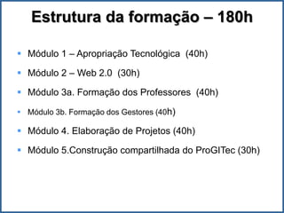 Estrutura da formação – 180h

 Módulo 1 – Apropriação Tecnológica (40h)

 Módulo 2 – Web 2.0 (30h)

 Módulo 3a. Formação dos Professores (40h)

 Módulo 3b. Formação dos Gestores (40h)

 Módulo 4. Elaboração de Projetos (40h)

 Módulo 5.Construção compartilhada do ProGITec (30h)
 