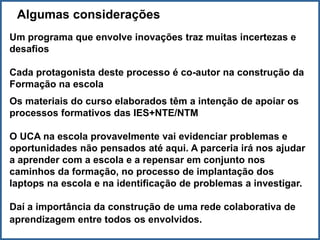 Algumas considerações
Um programa que envolve inovações traz muitas incertezas e
desafios

Cada protagonista deste processo é co-autor na construção da
Formação na escola
Os materiais do curso elaborados têm a intenção de apoiar os
processos formativos das IES+NTE/NTM

O UCA na escola provavelmente vai evidenciar problemas e
oportunidades não pensados até aqui. A parceria irá nos ajudar
a aprender com a escola e a repensar em conjunto nos
caminhos da formação, no processo de implantação dos
laptops na escola e na identificação de problemas a investigar.

Daí a importância da construção de uma rede colaborativa de
aprendizagem entre todos os envolvidos.
 