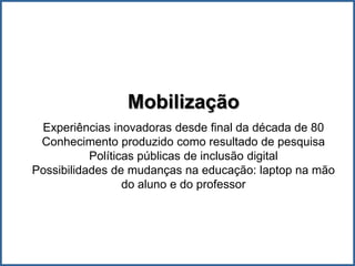 Mobilização
 Experiências inovadoras desde final da década de 80
 Conhecimento produzido como resultado de pesquisa
           Políticas públicas de inclusão digital
Possibilidades de mudanças na educação: laptop na mão
                  do aluno e do professor
 