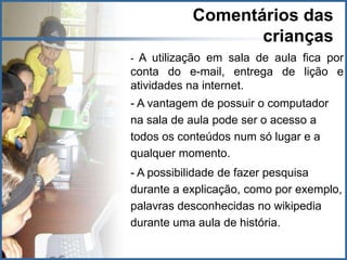 Comentários das
                  crianças
- A utilização em sala de aula fica por
conta do e-mail, entrega de lição e
atividades na internet.
- A vantagem de possuir o computador
na sala de aula pode ser o acesso a
todos os conteúdos num só lugar e a
qualquer momento.
- A possibilidade de fazer pesquisa
durante a explicação, como por exemplo,
palavras desconhecidas no wikipedia
durante uma aula de história.
 