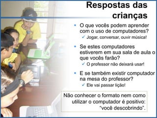Respostas das
               crianças
     O que vocês podem aprender
      com o uso de computadores?
         Jogar, conversar, ouvir música!

     Se estes computadores
      estiverem em sua sala de aula o
      que vocês farão?
         O professor não deixará usar!

     E se também existir computador
      na mesa do professor?
         Ele vai passar lição!

Não conhecer o formato nem como
   utilizar o computador é positivo:
                “você descobrindo”.
 