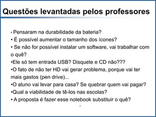 Questões levantadas pelos professores

  • Pensaram  na durabilidade da bateria?
  • É possível aumentar o tamanho dos ícones?
  • Se não for possível instalar um software, vai trabalhar com
  o quê?
  •Ele só tem entrada USB? Disquete e CD não???
  •O fato de não ter HD vai gerar problema, porque vai ter
  mais gastos (pen drive)...
  •O aluno vai levar para casa? Se quebrar quem vai pagar?
  •Qual a viabilidade de tê-los nas escolas?
  • A proposta é fazer esse notebook substituir o quê?
                                -
 