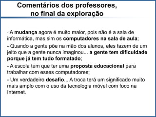 Comentários dos professores,
       no final da exploração

- A mudança agora é muito maior, pois não é a sala de
informática, mas sim os computadores na sala de aula;
- Quando a gente põe na mão dos alunos, eles fazem de um
jeito que a gente nunca imaginou... a gente tem dificuldade
porque já tem tudo formatado;
- A escola tem que ter uma proposta educacional para
trabalhar com esses computadores;
- Um verdadeiro desafio... A troca terá um significado muito
mais amplo com o uso da tecnologia móvel com foco na
Internet.
 