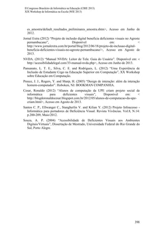 II Congresso Brasileiro de Informática na Educação (CBIE 2013)
XIX Workshop de Informática na Escola (WIE 2013)

es_amostra/default_resultados_preliminares_amostra.shtm>, Acesso em Junho de
2012.
Jornal Extra (2012) “Projeto de inclusão digital beneficia deficientes visuais no Agreste
pernambucano”,
Disponível
em:
<
http://www.jornalextra.com.br/portal/blog/2012/06/18/projeto-de-inclusao-digitalbeneficia-deficientes-visuais-no-agreste-pernambucano/>, Acesso em Agosto de
2013.
NVDA. (2012) “Manual NVDA: Leitor de Tela: Guia do Usuário”. Disponível em: <
http://acessibilidadelegal.com/33-manual-nvda.php>, Acesso em Junho de 2013.
Pansanato, L. T. E., Silva, C. E. and Rodrigues, L. (2012) “Uma Experiência de
Inclusão de Estudante Cego na Educação Superior em Computação”, XX Workshop
sobre Educação em Computação.
Preece, J. J., Rogers, Y. and Sharp, H. (2005) “Design de interação: além da interação
homem-computador”. Hoboken, NJ: BOOKMAN COMPANHIA.
Cesar, Ronaldo (2012) “Alunos de computação da UPE criam projeto social de
informática
para
deficientes
visuais”,
Disponível
em:
<
http://blogdoronaldocesar.blogspot.com.br/2012/05/alunos-de-computacao-da-upecriam.html>, Acesso em Agosto de 2013.
Santos C. P., Ellwanger C., Stangherlin V. and Kilian Y. (2012) Projeto Infoacesso Informática para portadores de Deficiência Visual. Revista Vivências. Vol.8, N.14:
p.200-209, Maio/2012.
Souza, A. P. (2004) “Acessibilidade de Deficientes Visuais aos Ambientes
Digitais/Virtuais”, Dissertação de Mestrado, Universidade Federal do Rio Grande do
Sul, Porto Alegre.

398

 