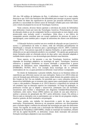 II Congresso Brasileiro de Informática na Educação (CBIE 2013)
XIX Workshop de Informática na Escola (WIE 2013)

24% dos 190 milhões de habitantes do País. A deficiência visual foi a mais citada,
detectou-se que 18,8% dos brasileiros têm dificuldade para enxergar ou possui cegueira
total. Diante de dados tão significativos de pessoas que possuem deficiência visual,
percebe-se a necessidade de realizar cursos de formação voltados para esses indivíduos
com o intuito de prepará-los no uso de Tecnologias Assistivas.
Neste contexto, diversos fatores apontam a relevância do ensino de Informática
para deficientes visuais por meio das Tecnologias Assistivas. Primeiramente, este tipo
de educação aliada ao uso do computador facilita a comunicação no meio digital, assim
promovendo uma inclusão social e tecnológica. Além disso, o uso efetivo do
computador permite contribuir para um avanço qualitativo do processo de ensino e
aprendizagem, como também para o resgate da autoestima dos alunos com deficiência
visual.
A Educação Inclusiva constitui um novo modelo de educação em que é possível o
acesso e a permanência de todos os alunos, onde são utilizados procedimentos de
identificação e remoção de barreiras para a aprendizagem (GLAT, 2007). Conforme
Borges (2012), “uma pessoa cega pode ter algumas limitações, as quais poderão trazer
obstáculos ao seu aproveitamento produtivo na sociedade”. Ele aponta que grande parte
destas limitações pode ser eliminada através de duas ações: uma educação adaptada à
realidade destes sujeitos e o uso da tecnologia para diminuir essas barreiras.
Nesse aspecto, se faz presente o uso das Tecnologias Assistivas, também
chamadas de tecnologia adaptativa ou tecnologia de apoio. Tecnologias Assistivas
referem-se a qualquer ferramenta ou recurso destinado a proporcionar à pessoa
portadora de deficiência maior independência, qualidade de vida e mobilidade
(FERREIRA; NUNES, 2011). Um exemplo dessa tecnologia são os softwares
sintetizadores de voz, os quais permitem ao deficiente visual utilizar o computador.
No intuito de fundamentar o presente trabalho, buscou-se na literatura relatos de
experiências que obtiveram sucesso em suas realizações. Santos et al. (2012) relata um
curso de formação para deficientes visuais numa cidade distante dos grandes centros do
Rio Grande do Sul. Em seu trabalho, foi percebido que o curso estimulou atitudes e
desenvolveu habilidades que os tornaram mais capazes para a participação social cidadã
e para a vida produtiva. Pansanato et al. (2012) descreve a experiência de inclusão de
um estudante cego na educação superior em computação. Ao longo da graduação, os
professores tiveram que se adaptar e desenvolver, juntamente com um facilitador,
mecanismos para facilitar a interpretação dos diagramas Entidade-Relacionamento,
Autômatos, entre outros. Souza (2004) realizou um estudo de caso para observar e
analisar o processo de apropriação das TIC’s pelos deficientes visuais. Ela utilizou o
Dosvox para as interações com os participantes, por se tratar de um programa simples,
intuitivo, gratuito, de fácil instalação e em português.
Nesse sentido, este trabalho foi desenvolvido a partir de duas principais
motivações. Primeiramente, detectou-se em pesquisas anteriores um direcionamento
para a inclusão digital e melhoria da utilização das tecnologias por parte dos deficientes
visuais. Em seguida, de acordo com a Associação dos Deficientes Visuais do Agreste
Meridional de Pernambuco (ADVAMPE), situada no município de Garanhuns, distante
228 km da capital Recife/PE, os deficientes visuais deste município não possuem
formação tecnológica adaptada às suas necessidades.

390

 