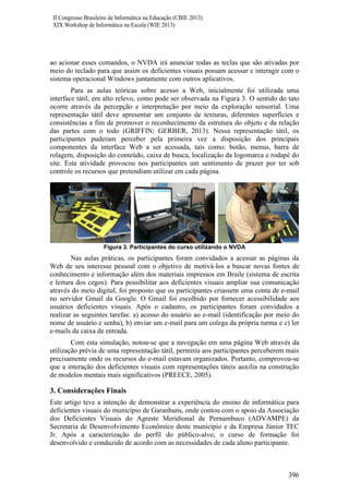 II Congresso Brasileiro de Informática na Educação (CBIE 2013)
XIX Workshop de Informática na Escola (WIE 2013)

ao acionar esses comandos, o NVDA irá anunciar todas as teclas que são ativadas por
meio do teclado para que assim os deficientes visuais possam acessar e interagir com o
sistema operacional Windows juntamente com outros aplicativos.
Para as aulas teóricas sobre acesso a Web, inicialmente foi utilizada uma
interface tátil, em alto relevo, como pode ser observada na Figura 3. O sentido do tato
ocorre através da percepção e interpretação por meio da exploração sensorial. Uma
representação tátil deve apresentar um conjunto de texturas, diferentes superfícies e
consistências a fim de promover o reconhecimento da estrutura do objeto e da relação
das partes com o todo (GRIFFIN; GERBER, 2013). Nessa representação tátil, os
participantes puderam perceber pela primeira vez a disposição dos principais
componentes da interface Web a ser acessada, tais como: botão, menus, barra de
rolagem, disposição do conteúdo, caixa de busca, localização da logomarca e rodapé do
site. Esta atividade provocou nos participantes um sentimento de prazer por ter sob
controle os recursos que pretendiam utilizar em cada página.

Figura 3. Participantes do curso utilizando o NVDA

Nas aulas práticas, os participantes foram convidados a acessar as páginas da
Web de seu interesse pessoal com o objetivo de motivá-los a buscar novas fontes de
conhecimento e informação além dos materiais impressos em Braile (sistema de escrita
e leitura dos cegos). Para possibilitar aos deficientes visuais ampliar sua comunicação
através do meio digital, foi proposto que os participantes criassem uma conta de e-mail
no servidor Gmail da Google. O Gmail foi escolhido por fornecer acessibilidade aos
usuários deficientes visuais. Após o cadastro, os participantes foram convidados a
realizar as seguintes tarefas: a) acesso do usuário ao e-mail (identificação por meio do
nome de usuário e senha), b) enviar um e-mail para um colega da própria turma e c) ler
e-mails da caixa de entrada.
Com esta simulação, notou-se que a navegação em uma página Web através da
utilização prévia de uma representação tátil, permitiu aos participantes perceberem mais
precisamente onde os recursos do e-mail estavam organizados. Portanto, comprovou-se
que a interação dos deficientes visuais com representações táteis auxilia na construção
de modelos mentais mais significativos (PREECE, 2005).

3. Considerações Finais
Este artigo teve a intenção de demonstrar a experiência do ensino de informática para
deficientes visuais do município de Garanhuns, onde contou com o apoio da Associação
dos Deficientes Visuais do Agreste Meridional de Pernambuco (ADVAMPE) da
Secretaria de Desenvolvimento Econômico deste município e da Empresa Júnior TEC
Jr. Após a caracterização do perfil do público-alvo, o curso de formação foi
desenvolvido e conduzido de acordo com as necessidades de cada aluno participante.

396

 
