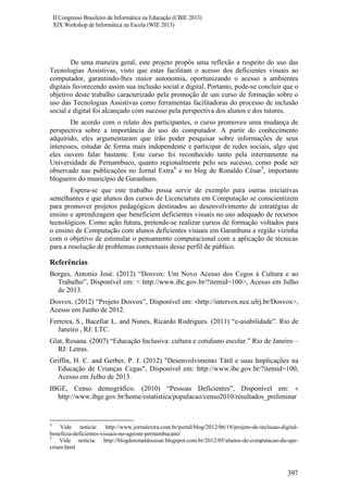 II Congresso Brasileiro de Informática na Educação (CBIE 2013)
XIX Workshop de Informática na Escola (WIE 2013)

De uma maneira geral, este projeto propôs uma reflexão a respeito do uso das
Tecnologias Assistivas, visto que estas facilitam o acesso dos deficientes visuais ao
computador, garantindo-lhes maior autonomia, oportunizando o acesso a ambientes
digitais favorecendo assim sua inclusão social e digital. Portanto, pode-se concluir que o
objetivo deste trabalho caracterizado pela promoção de um curso de formação sobre o
uso das Tecnologias Assistivas como ferramentas facilitadoras do processo de inclusão
social e digital foi alcançado com sucesso pela perspectiva dos alunos e dos tutores.
De acordo com o relato dos participantes, o curso promoveu uma mudança de
perspectiva sobre a importância do uso do computador. A partir do conhecimento
adquirido, eles argumentaram que irão poder pesquisar sobre informações de seus
interesses, estudar de forma mais independente e participar de redes sociais, algo que
eles ouvem falar bastante. Este curso foi reconhecido tanto pela internamente na
Universidade de Pernambuco, quanto regionalmente pelo seu sucesso, como pode ser
observado nas publicações no Jornal Extra4 e no blog de Ronaldo César5, importante
blogueiro do município de Garanhuns.
Espera-se que este trabalho possa servir de exemplo para outras iniciativas
semelhantes e que alunos dos cursos de Licenciatura em Computação se conscientizem
para promover projetos pedagógicos destinados ao desenvolvimento de estratégias de
ensino e aprendizagem que beneficiem deficientes visuais no uso adequado de recursos
tecnológicos. Como ação futura, pretende-se realizar cursos de formação voltados para
o ensino de Computação com alunos deficientes visuais em Garanhuns e região vizinha
com o objetivo de estimular o pensamento computacional com a aplicação de técnicas
para a resolução de problemas contextuais desse perfil de público.

Referências
Borges, Antonio José. (2012) “Dosvox: Um Novo Acesso dos Cegos à Cultura e ao
Trabalho”, Disponível em: < http://www.ibc.gov.br/?itemid=100>, Acesso em Julho
de 2013.
Dosvox. (2012) “Projeto Dosvox”, Disponível em: <http://intervox.nce.ufrj.br/Dosvox>,
Acesso em Junho de 2012.
Ferreira, S., Bacellar L. and Nunes, Ricardo Rodrigues. (2011) “e-usabilidade”. Rio de
Janeiro , RJ: LTC.
Glat, Rosana. (2007) “Educação Inclusiva: cultura e cotidiano escolar.” Rio de Janeiro –
RJ: Letras.
Griffin, H. C. and Gerber, P. J. (2012) "Desenvolvimento Tátil e suas Implicações na
Educação de Crianças Cegas", Disponível em: http://www.ibc.gov.br/?itemid=100,
Acesso em Julho de 2013.
IBGE, Censo demográfico. (2010) “Pessoas Deficientes”, Disponível em: <
http://www.ibge.gov.br/home/estatistica/populacao/censo2010/resultados_preliminar

4

Vide notícia: http://www.jornalextra.com.br/portal/blog/2012/06/18/projeto-de-inclusao-digitalbeneficia-deficientes-visuais-no-agreste-pernambucano/
5
Vide notícia: http://blogdoronaldocesar.blogspot.com.br/2012/05/alunos-de-computacao-da-upecriam.html

397

 