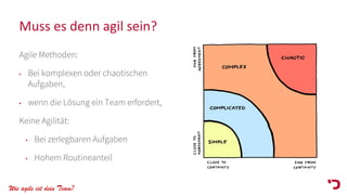 Wie agile ist dein Team?
Muss es denn agil sein?
Agile Methoden:
• Bei komplexen oder chaotischen
Aufgaben,
• wenn die Lösung ein Team erfordert,
Keine Agilität:
• Bei zerlegbaren Aufgaben
• Hohem Routineanteil
 
