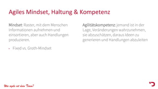 Wie agile ist dein Team?
Agiles Mindset, Haltung & Kompetenz
Mindset: Raster, mit dem Menschen
Informationen aufnehmen und
einsortieren, aber auch Handlungen
produzieren.
• Fixed vs. Groth-Mindset
Agilitätskompetenz: jemand ist in der
Lage, Veränderungen wahrzunehmen,
sie abzuschätzen, daraus Ideen zu
generieren und Handlungen abzuleiten
 