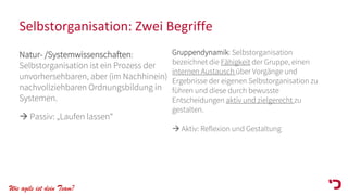 Wie agile ist dein Team?
Selbstorganisation: Zwei Begriffe
Natur- /Systemwissenschaften:
Selbstorganisation ist ein Prozess der
unvorhersehbaren, aber (im Nachhinein)
nachvollziehbaren Ordnungsbildung in
Systemen.
→ Passiv: „Laufen lassen“
Gruppendynamik: Selbstorganisation
bezeichnet die Fähigkeit der Gruppe, einen
internen Austausch über Vorgänge und
Ergebnisse der eigenen Selbstorganisation zu
führen und diese durch bewusste
Entscheidungen aktiv und zielgerecht zu
gestalten.
→ Aktiv: Reflexion und Gestaltung
 