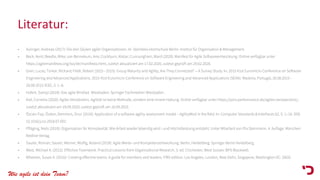 Wie agile ist dein Team?
Literatur:
• Aulinger, Andreas (2017): Die drei Säulen agiler Organisationen. In: Steinbeis-Hochschule Berlin–Institut für Organisation & Management.
• Beck, Kent; Beedle, Mike; van Bennekum, Arie; Cockburn, Alistar; Cunnungham, Ward (2020): Manifest für Agile Softwareentwicklung. Online verfügbar unter
https://agilemanifesto.org/iso/de/manifesto.html, zuletzt aktualisiert am 17.02.2020, zuletzt geprüft am 29.02.2020.
• Gren, Lucas; Torkar, Richard; Feldt, Robert (2015 - 2015): Group Maturity and Agility, Are They Connected? -- A Survey Study. In: 2015 41st Euromicro Conference on Software
Engineering and Advanced Applications. 2015 41st Euromicro Conference on Software Engineering and Advanced Applications (SEAA). Madeira, Portugal, 26.08.2015 -
28.08.2015: IEEE, S. 1–8.
• Hofert, Svenja (2018): Das agile Mindset. Wiesbaden: Springer Fachmedien Wiesbaden.
• Kiel, Cornelia (2020): Agiles Verständnis. Agilität ist keine Methode, sondern eine innere Haltung. Online verfügbar unter https://pins-performance.de/agiles-verstaendnis/,
zuletzt aktualisiert am 18.09.2020, zuletzt geprüft am 18.09.2020.
• Özcan-Top, Özden; Demirors, Onur (2019): Application of a software agility assessment model – AgilityMod in the field. In: Computer Standards & Interfaces 62, S. 1–16. DOI:
10.1016/j.csi.2018.07.002.
• Pfläging, Niels (2018): Organisation für Komplexität. Wie Arbeit wieder lebendig wird - und Höchstleistung entsteht. Unter Mitarbeit von Pia Steinmann. 4. Auflage. München:
Redline Verlag.
• Sauter, Roman; Sauter, Werner; Wolfig, Roland (2018): Agile Werte- und Kompetenzentwicklung. Berlin, Heidelberg: Springer Berlin Heidelberg.
• West, Michael A. (2012): Effective Teamwork. Practical Lessons from Organizational Research. 3. ed. Chichester, West Sussex: BPS Blackwell.
• Wheelan, Susan A. (2016): Creating effective teams. A guide for members and leaders. Fifth edition. Los Angeles, London, New Delhi, Singapore, Washington DC: SAGE.
 