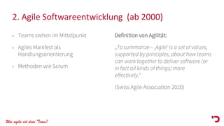 Wie agile ist dein Team?
2. Agile Softwareentwicklung (ab 2000)
• Teams stehen im Mittelpunkt
• Agiles Manifest als
Handlungsorientierung
• Methoden wie Scrum
Definition von Agilität:
„To summarize – ‚Agile‘ is a set of values,
supported by principles, about how teams
can work together to deliver software (or
in fact all kinds of things) more
effectively.“
(Swiss Agile Association 2020)
 