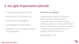 Wie agile ist dein Team?
3. Die agile Organisation (aktuell)
• Transformation ganzer Firmen
• Antizipation von Veränderung
• Hohe Anpassungsfähigkeit
• Lernfähigkeit als Organisation
• Fähigkeit zum unternehmensweiten
Wissenstransfer
Definition von Agilität:
„Organizational Agility is a learned,
permanently-available dynamic
capability that can be performed to a
necessary degree in a quick and efficient
fashion, and whenever needed in order to
increase business performance in a
volatile market environment.“
(Walter 2020, S. 37)
 
