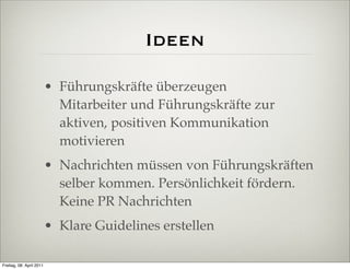 Ideen

                          • Führungskräfte überzeugen
                            Mitarbeiter und Führungskräfte zur
                            aktiven, positiven Kommunikation
                            motivieren
                          • Nachrichten müssen von Führungskräften
                            selber kommen. Persönlichkeit fördern.
                            Keine PR Nachrichten
                          • Klare Guidelines erstellen

Freitag, 08. April 2011
 