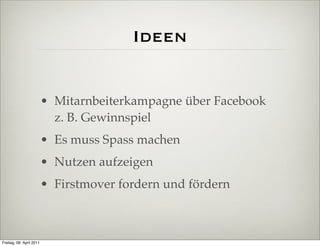 Ideen


                          • Mitarnbeiterkampagne über Facebook
                            z. B. Gewinnspiel
                          • Es muss Spass machen
                          • Nutzen aufzeigen
                          • Firstmover fordern und fördern



Freitag, 08. April 2011
 