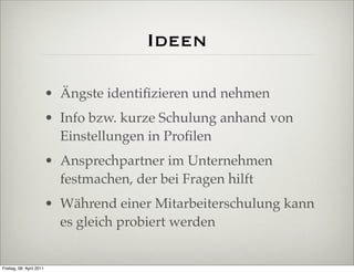 Ideen

                          • Ängste identiﬁzieren und nehmen
                          • Info bzw. kurze Schulung anhand von
                            Einstellungen in Proﬁlen
                          • Ansprechpartner im Unternehmen
                            festmachen, der bei Fragen hilft
                          • Während einer Mitarbeiterschulung kann
                            es gleich probiert werden


Freitag, 08. April 2011
 
