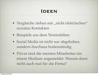 Ideen
                          • Vergleiche ziehen mit „nicht elektrischen“
                            sozialen Kontakten
                          • Beispiele aus dem Vereinsleben
                          • Social Media ist nicht nur abgehoben,
                            sondern durchaus bodenständig
                          • Privat sind die meisten Mitarbeiter ein
                            einem Medium angemeldet. Warum dann
                            nicht auch mal für die Firma?

Freitag, 08. April 2011
 